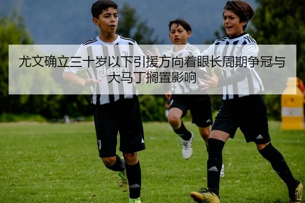尤文确立三十岁以下引援方向着眼长周期争冠与大马丁搁置影响