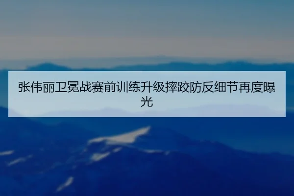 张伟丽卫冕战赛前训练升级摔跤防反细节再度曝光